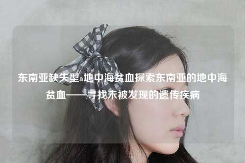 东南亚缺失型a地中海贫血探索东南亚的地中海贫血——寻找未被发现的遗传疾病